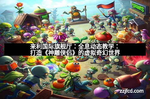 来利国际旗舰厅：全息动态教学：打造《神雕侠侣》的虚拟奇幻世界